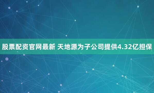 股票配资官网最新 天地源为子公司提供4.32亿担保