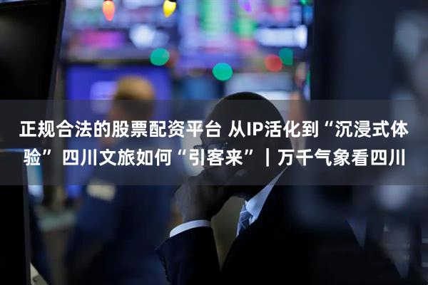 正规合法的股票配资平台 从IP活化到“沉浸式体验” 四川文旅如何“引客来”｜万千气象看四川