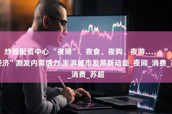 炒股配资中心 “夜骑”、夜食、夜购、夜游……“夜经济”激发内需活力 澎湃城市发展新动能_夜间_消费_苏超