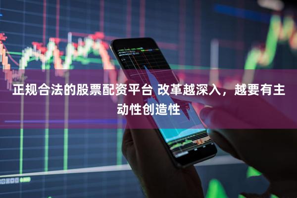 正规合法的股票配资平台 改革越深入，越要有主动性创造性