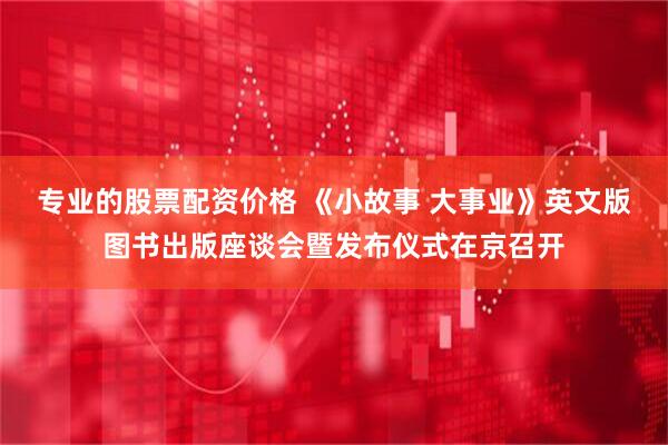 专业的股票配资价格 《小故事 大事业》英文版图书出版座谈会暨发布仪式在京召开