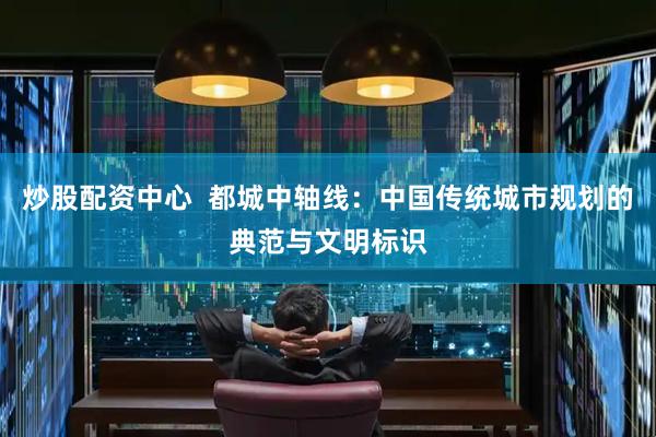 炒股配资中心  都城中轴线：中国传统城市规划的典范与文明标识
