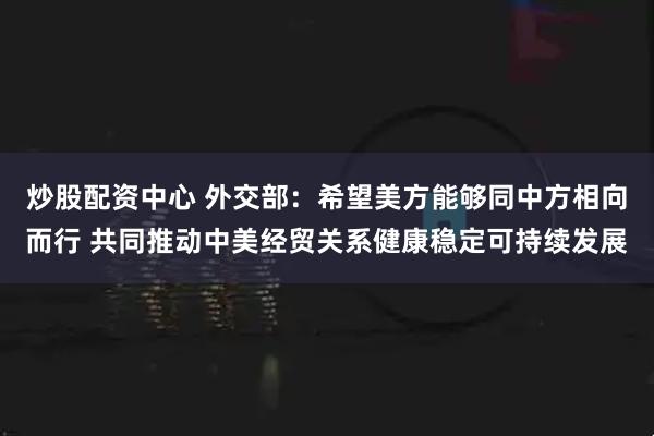 炒股配资中心 外交部：希望美方能够同中方相向而行 共同推动中美经贸关系健康稳定可持续发展