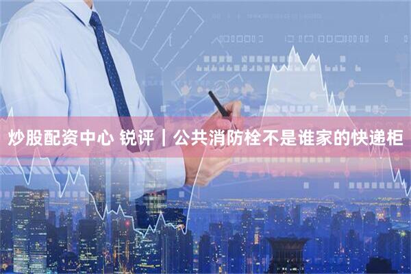 炒股配资中心 锐评｜公共消防栓不是谁家的快递柜
