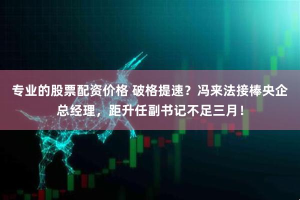 专业的股票配资价格 破格提速？冯来法接棒央企总经理，距升任副书记不足三月！