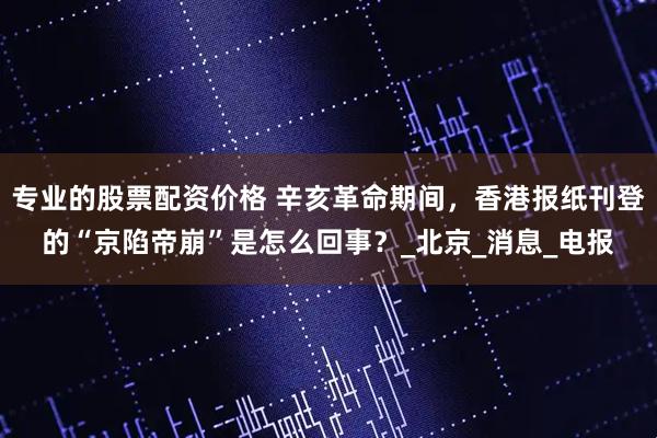 专业的股票配资价格 辛亥革命期间，香港报纸刊登的“京陷帝崩”是怎么回事？_北京_消息_电报