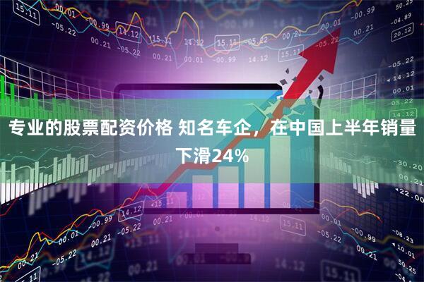 专业的股票配资价格 知名车企，在中国上半年销量下滑24%