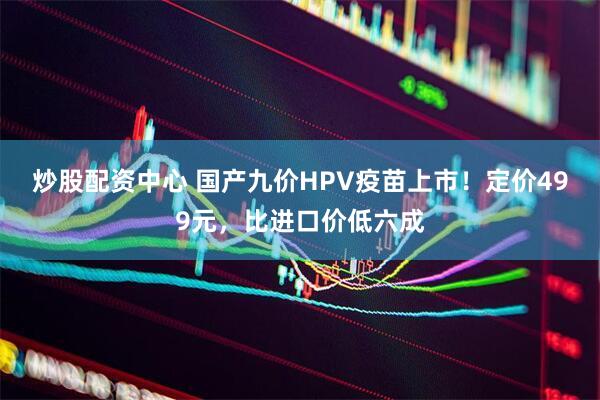 炒股配资中心 国产九价HPV疫苗上市！定价499元，比进口价低六成