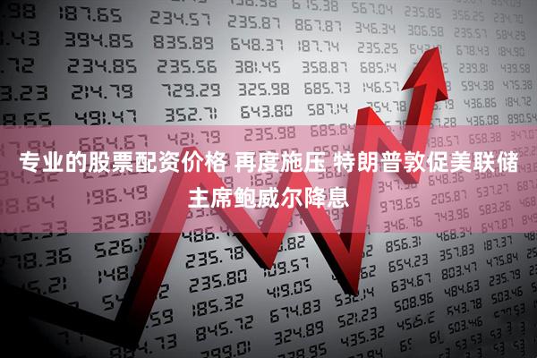专业的股票配资价格 再度施压 特朗普敦促美联储主席鲍威尔降息