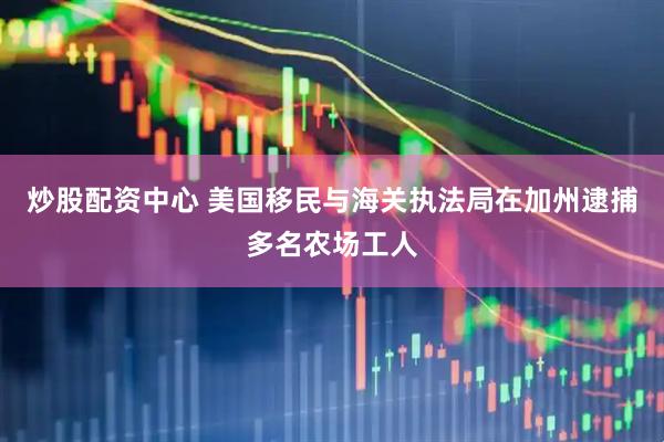 炒股配资中心 美国移民与海关执法局在加州逮捕多名农场工人