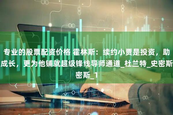 专业的股票配资价格 霍林斯：续约小贾是投资，助力成长，更为他铺就超级锋线导师通道_杜兰特_史密斯_1