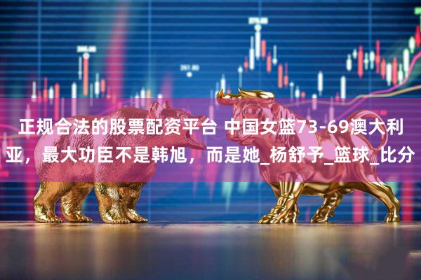 正规合法的股票配资平台 中国女篮73-69澳大利亚，最大功臣不是韩旭，而是她_杨舒予_篮球_比分