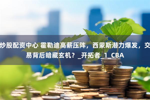 炒股配资中心 霍勒迪高薪压阵，西蒙斯潜力爆发，交易背后暗藏玄机？_开拓者_1_CBA