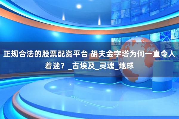 正规合法的股票配资平台 胡夫金字塔为何一直令人着迷？_古埃及_灵魂_地球