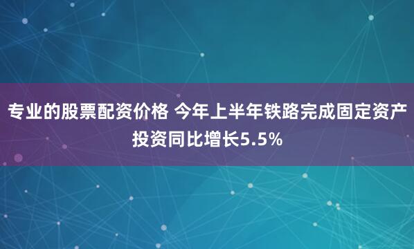 专业的股票配资价格 今年上半年铁路完成固定资产投资同比增长5.5%