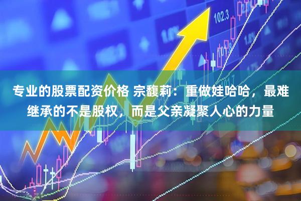 专业的股票配资价格 宗馥莉：重做娃哈哈，最难继承的不是股权，而是父亲凝聚人心的力量