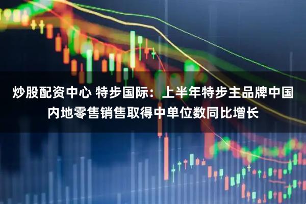 炒股配资中心 特步国际：上半年特步主品牌中国内地零售销售取得中单位数同比增长