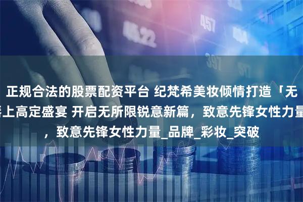 正规合法的股票配资平台 纪梵希美妆倾情打造「无所限，超一线」唇上高定盛宴 开启无所限锐意新篇，致意先锋女性力量_品牌_彩妆_突破