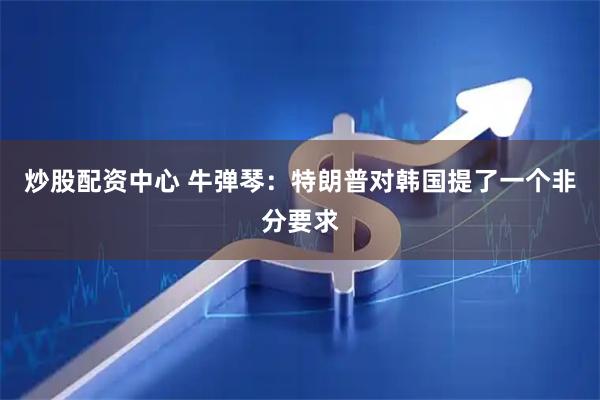 炒股配资中心 牛弹琴：特朗普对韩国提了一个非分要求