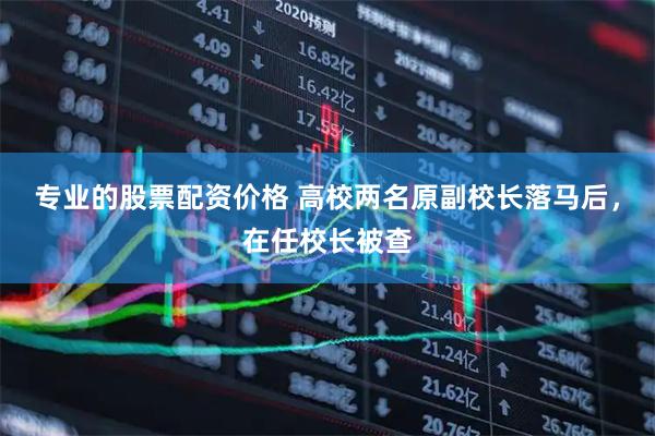 专业的股票配资价格 高校两名原副校长落马后，在任校长被查