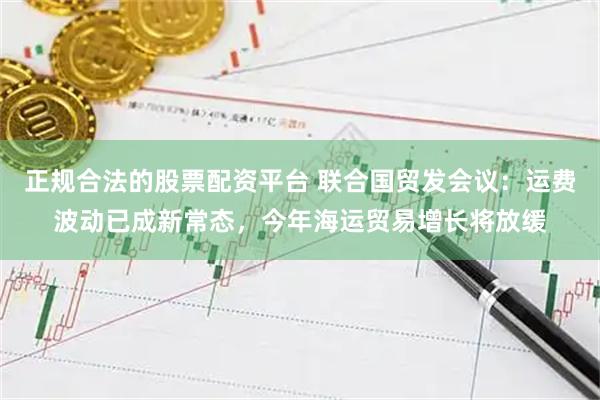 正规合法的股票配资平台 联合国贸发会议：运费波动已成新常态，今年海运贸易增长将放缓