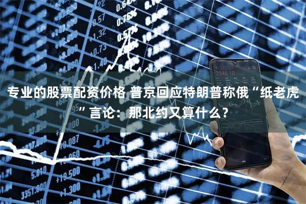 专业的股票配资价格 普京回应特朗普称俄“纸老虎”言论：那北约又算什么？