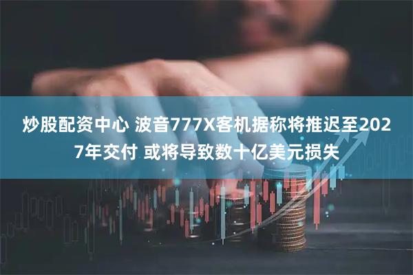 炒股配资中心 波音777X客机据称将推迟至2027年交付 或将导致数十亿美元损失