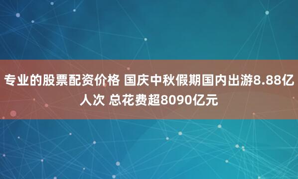 专业的股票配资价格 国庆中秋假期国内出游8.88亿人次 总花费超8090亿元