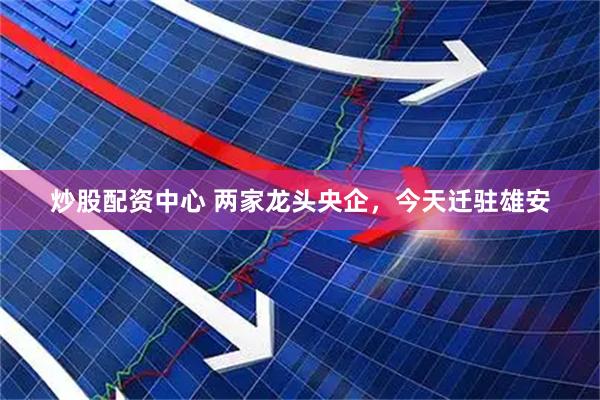 炒股配资中心 两家龙头央企，今天迁驻雄安