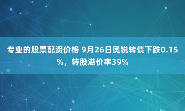 专业的股票配资价格 9月26日奥锐转债下跌0.15%，转股溢价率39%