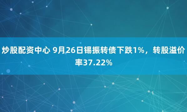 炒股配资中心 9月26日锡振转债下跌1%，转股溢价率37.22%