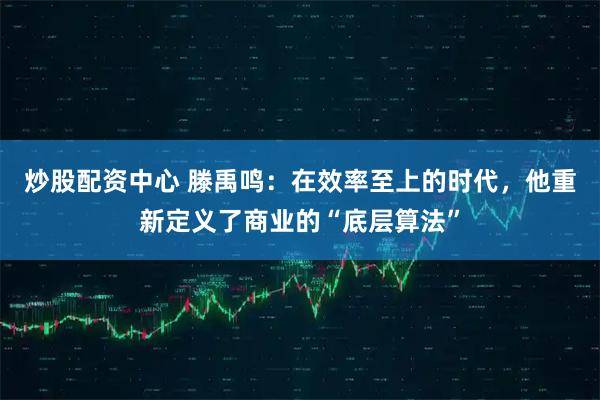 炒股配资中心 滕禹鸣:在效率至上的时代,他重新定义了商业的“底层算法”