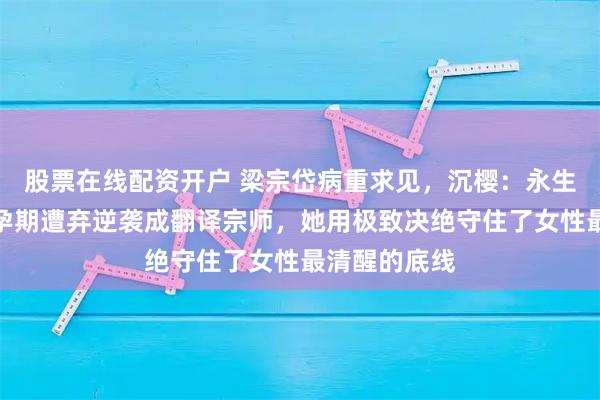 股票在线配资开户 梁宗岱病重求见，沉樱：永生不再相见！孕期遭弃逆袭成翻译宗师，她用极致决绝守住了女性最清醒的底线