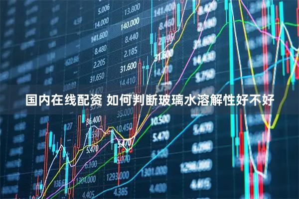 国内在线配资 如何判断玻璃水溶解性好不好