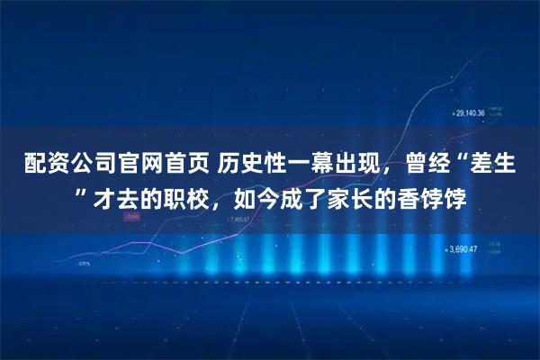 配资公司官网首页 历史性一幕出现，曾经“差生”才去的职校，如今成了家长的香饽饽